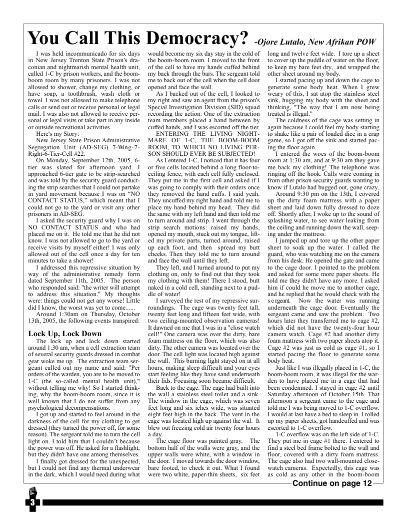 You Call This Democracy? -Ojore Lutalo, New Afvikan POW 1 was held incommunicado for six days in New Jersey Trenton State Prison’s dra- conian and nightmarish mental health unit, called 1-C by prison workers, and the boom: boom room by many prisoners. | was not allowed to shower, change my clothing, or have soap, a_toothbrush, wash cloth or towel. T was not allowed o make telephone calls o send out or receive personal or legal mail. | was also not allowed to receive per- sonal or legal visits or ake part n any inside or ouside recreational activites. Here’s my Story: New Jersey State Prison Administrative Segregation Unit (AD-SEG) 7-Wing-7- Right-6-Tier-Cell #22. On Monday, September 121h, 2005, 6- tier was slated for afternoon yard. | approached 6-tier gate to be strip-scarched and was told by the security guard conduct- ing the strip searches that I could not partake in yard movement because | was on “NO CONTACT STATUS." which meant that 1 could not go to the yard or visit any other prisoners in AD-SEG. Tasked the security guard why [ was on NO CONTACT STATUS and who had placed me on it. He told me that he did not know. 1 was not allowed t0 goto the yard or receive visits by myself cither! [ was only allowed out of the cell once a day for ten minutes to take a shower! I addressed this repressive situation by way of the administrative_remedy form dated September 11th, 2005. The person who responded said: "the write will attempt to address this situation.” My thoughts were: things could not get any worse! Little did 1 know, the worst was yet to con. Atound 1:30am on Thursday, Ociober 131h, 2005, the following events transpired: Lock Up, Lock Down "The lock up and lock down started around 1:30 am, when acel extracton team of severalsecuriy guards dressed i combat gear woke me up. The extracton team ser- geant called out my name and said: "Per ondersofthe warden, you are to be moved 1o 1:C (e so-called mental health uni) without teling me why! So I tarted think- ing, why the boom-boom room, since it is well known that 1 do ot suffer from any psychological decompensations " got up and started to feel around i the darkness of the cell for my clothing to get ressed they tumed the power off, or some teason). The sergeant old me (o turm the cell Tight on. 1 told him that | couldn’t because the power was off. He asked for a flashight, but hey dida’t have one among themselves, 1 fnally got dressed for the unexpected, but I could not fnd any thermal underwear in’the dark, which | would need curing what would become my six day stay n the cold of the boom-boom room. | moved to the front of the cell to have my hands cuffed behind my back through the bars. The sergeant told me to back out of the cell when the cell door opened and face the wall, ‘s I backed out of the cell, I looked to my right and saw an agent from the prison’s Special Investization Division (SID) squad recording the action. One of the extraction team members placed a hand between by cuffed hands, and [ was escorted off the tier. ENTERING THE LIVING NIGHT- MARE OF 1-C, THE BOOM-BOOM ROOM. TO WHICH NO LIVING PER- SON SHOULD EVER BE SUBJECTED! As Tentered 1-C, I noticed that it has four or five cells located behind 2 long floor-to- ceiling fence, with cach cell fully enclosed. They put me in the frst cell and asked if | was going to comply with their orders once they removed the hand cuffs. | said yeah. ‘They uncuffed my right hand and told me 1o place my hand behind my head. They did the same with my left hand and then told me to tum around and strip. | went through the strip search motions: raised my. hands. ‘opened my mouth, stuck out my tongue, lfl ed my private parts, tumed around, raised up each foot, and then spread my buit cheeks. Then they told me to turn around ‘and face the wall until they lef “They left, and I turmed around to put my clothing on, only o find out that they took my clothing with them! There I stood, butt naked in 4 cold cell standing next to a pud- dle of water! Isurveyed the rest of my repressive sur- roundings. The cage was twenty feet tall, twenty feet long and fifteen feet wide, with two ceiling-mounted observation cameras! It dawned on me that | was in a "close watch cell!” One camera was over the dirty, bare foam matress on the floor, which was also dirty. The other camera was located over the door. The cell light was located high against the wall. This burning light stayed on at all hours, making sieep difficult and your eyes start fecling like they have sand undemneath their lds. Foeusing soon became difficult Back to the cage. The cage had built into the wall a stainless steel toilet and a sink. ‘The window in the cage, which was seven feet long and six iches wide, was situated eight feet high in the back. The vent in the cage was located high up against the wal. It blew ou freezing cold ai twenty four hours aday. “The cage floor was painted gray. The bottom half of the walls were gray. and the upper walls were white, with a window in the door. I moved towards the door window, bae footed, to check it out. What I found were two white, paper-thin sheets, six foet Long and twelve feet wide. 1 tore up a sheet to cover up the puddle of water on the floor, 0 keep my bare feet dry, and wrapped the. other sheet around my body. 1 started pacing up and down the cage to generate some body heat. When I grew weary of this, | sat atop the stainless steel sink, hugging my body with the sheet and thinking, "The way that 1 am now being treated i illegal.” “The coldness of the cage was setting in again because | could feel my body starting. to shake like a pair of loaded dice in a crap game, so | got off the sink and started pac- ing the floor again. 1 entered the woes of the boom-boom room at 1:30 am, and at 9:30 am they gave me back my clothing! The telephone was ringing off the hook. Calls were coming in from other prison security guards wanting to know if Lutalo had bugged out, gone crazy Around 9:30 pm on the 13th, I covered up the dirty foam mattress with a paper sheet and laid down fully dressed 1o doze off. Shortly afier, I woke up 1o the sound of splashing water, o see water leaking from the ceiling and running down the wall, seep- ing under the mattres. 1 jumped up and tore up the other paper sheel to soak up the water. | called the guard, who was watching me on the camera. Trom his desk. He opened the gate and came o the cage door. I pointed to the problem and asked for some more paper shets. He told me they didn’ have any more. | asked him if could he move me to another cage, and he replied that he would check with the sergan. Now the Water was rumning underneath the cage door. Eventually the sergeant came and saw the problem. Two hours later they transferred me to cage #2, which did not have the twenty-four hour camera watch. Cage #2 had another dirty Toam matiress with two paper sheets atop it Cage #2 was just as cold as cage #1, 50 | started pacing the floor to generate Some body heat. Justlike 1 was ilegally placed in 1-C, the boom-boom room, it was illegal for the war- den 1o have placed me in a cage that had been condemned. I stayed in cage #2 uniil Saturday afternoon of October 15th. That afternoon a sergeant came 1o the cage and told me [ was being moved to 1-C overllo. I’would at lst have a bed to sleep in. 1 rolled up my paper sheets, got handcuffed and was. escarted to 1-C overflow, 1-C overflow was on the left side of 1-C. They put me in cage 1 there. I entered to find a steel bed frame bolied to the wall and floor, covered with a dirty foam mattress The cage also had two wall-mounted close- watch cameras. Expectedly, this cage was as cold as any other in the boom-boom Continue on page 12—